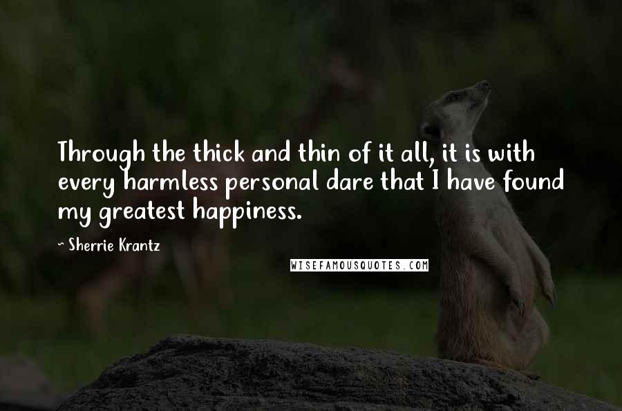 Sherrie Krantz Quotes: Through the thick and thin of it all, it is with every harmless personal dare that I have found my greatest happiness.