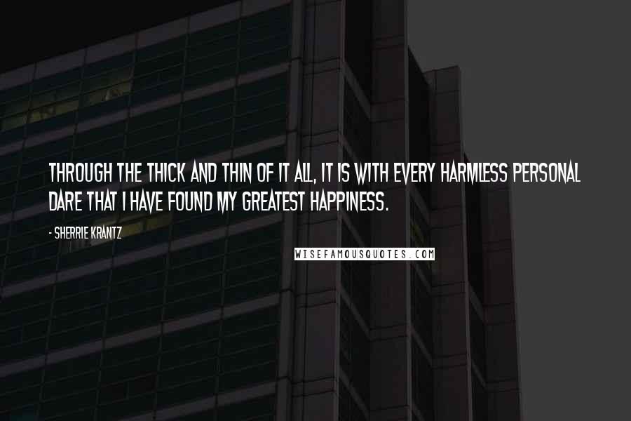 Sherrie Krantz Quotes: Through the thick and thin of it all, it is with every harmless personal dare that I have found my greatest happiness.