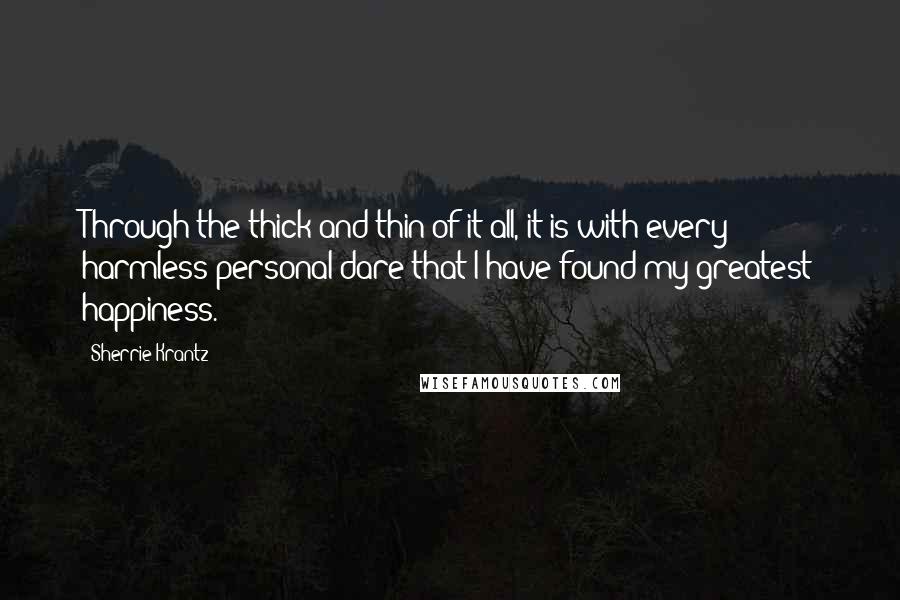 Sherrie Krantz Quotes: Through the thick and thin of it all, it is with every harmless personal dare that I have found my greatest happiness.