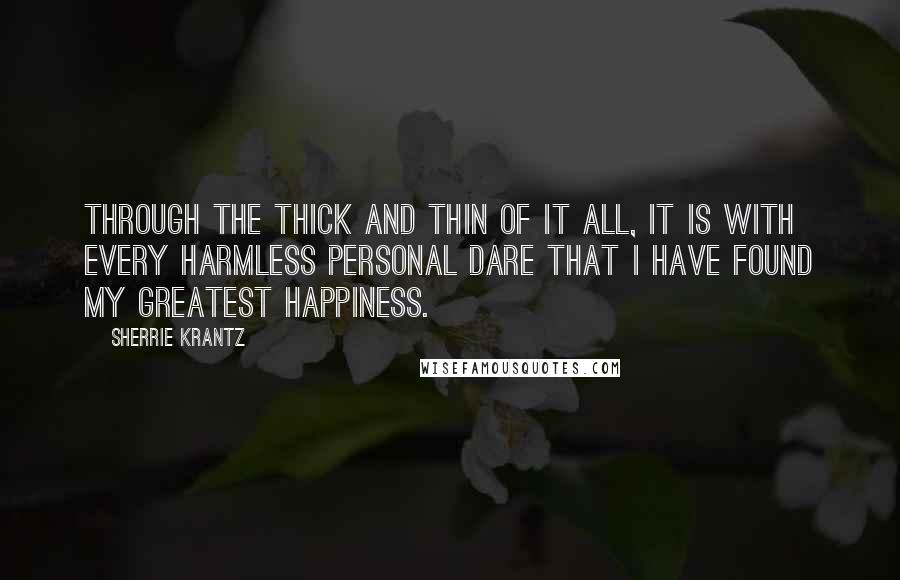 Sherrie Krantz Quotes: Through the thick and thin of it all, it is with every harmless personal dare that I have found my greatest happiness.