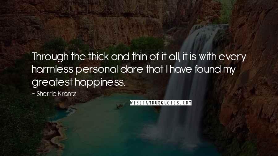 Sherrie Krantz Quotes: Through the thick and thin of it all, it is with every harmless personal dare that I have found my greatest happiness.