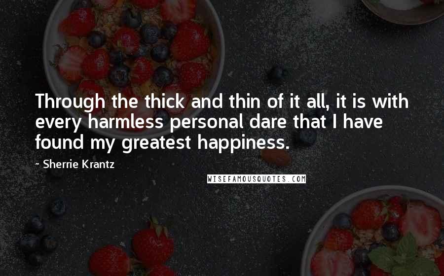 Sherrie Krantz Quotes: Through the thick and thin of it all, it is with every harmless personal dare that I have found my greatest happiness.