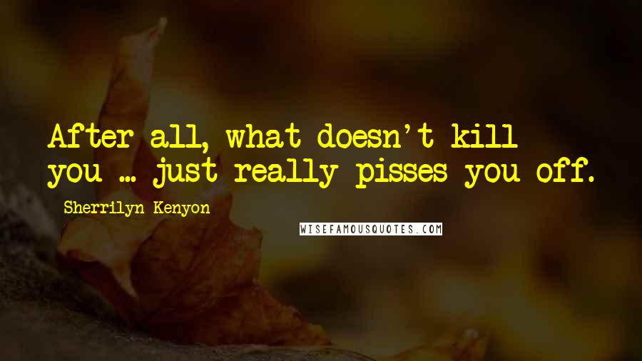 Sherrilyn Kenyon Quotes: After all, what doesn't kill you ... just really pisses you off.