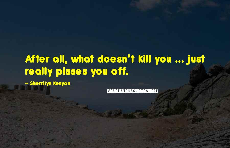 Sherrilyn Kenyon Quotes: After all, what doesn't kill you ... just really pisses you off.