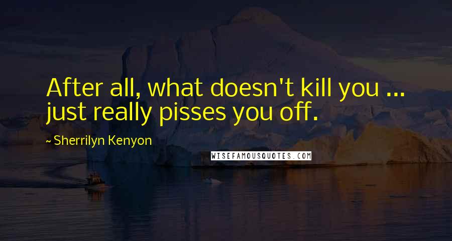 Sherrilyn Kenyon Quotes: After all, what doesn't kill you ... just really pisses you off.