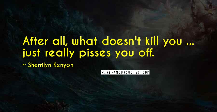 Sherrilyn Kenyon Quotes: After all, what doesn't kill you ... just really pisses you off.