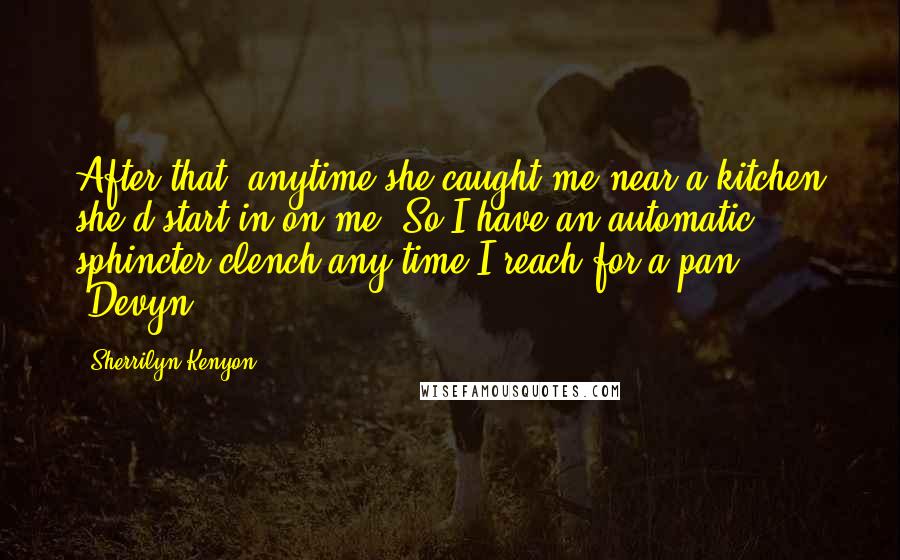 Sherrilyn Kenyon Quotes: After that, anytime she caught me near a kitchen she'd start in on me. So I have an automatic sphincter clench any time I reach for a pan. (Devyn)