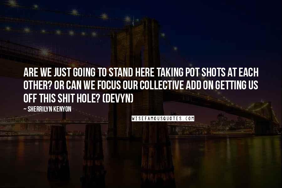 Sherrilyn Kenyon Quotes: Are we just going to stand here taking pot shots at each other? Or can we focus our collective ADD on getting us off this shit hole? (Devyn)