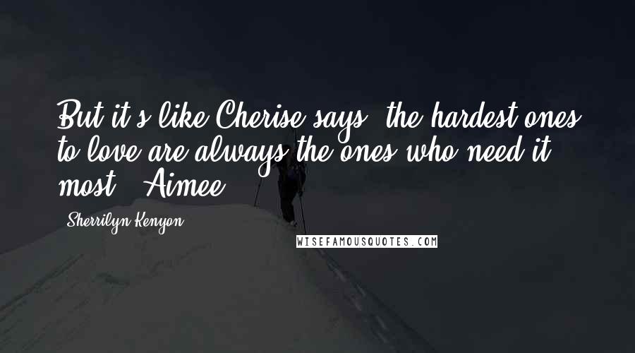 Sherrilyn Kenyon Quotes: But it's like Cherise says, the hardest ones to love are always the ones who need it most. (Aimee)