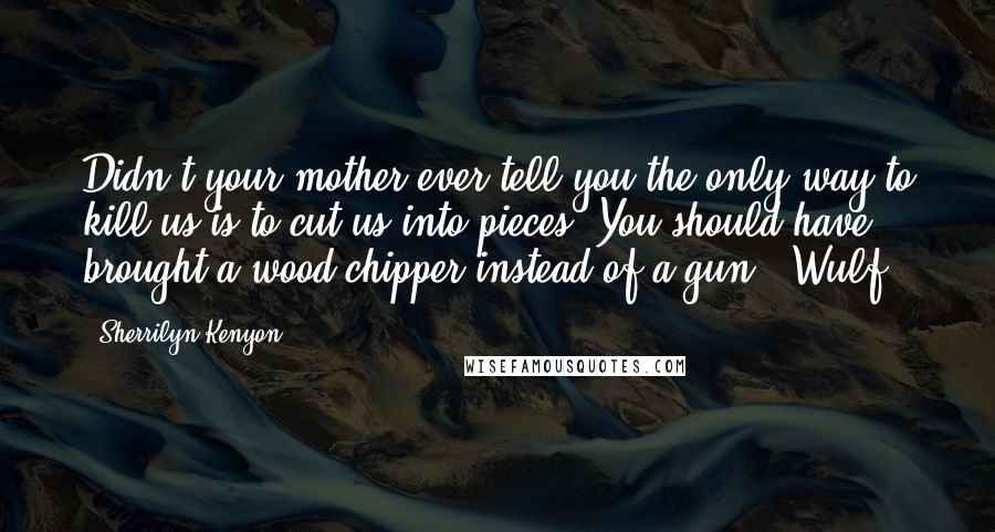 Sherrilyn Kenyon Quotes: Didn't your mother ever tell you the only way to kill us is to cut us into pieces? You should have brought a wood chipper instead of a gun. (Wulf)