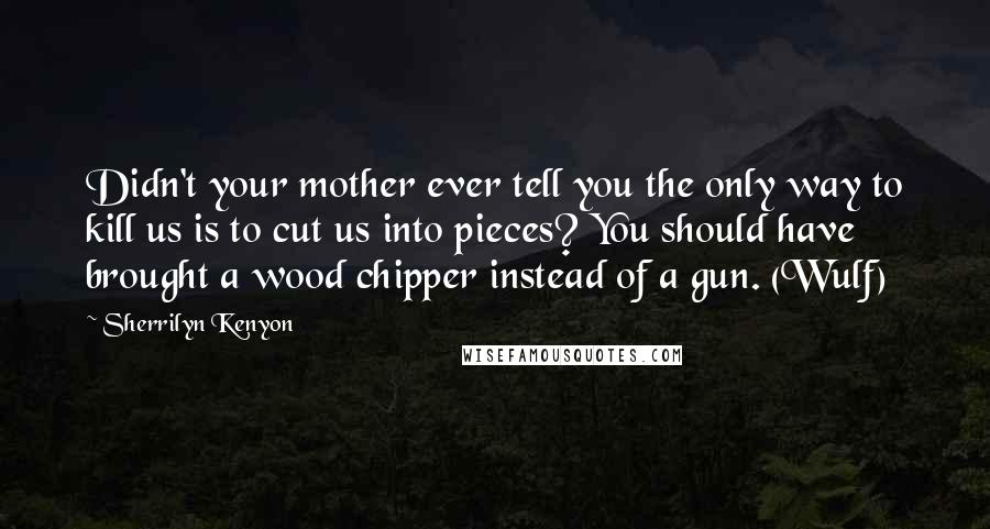 Sherrilyn Kenyon Quotes: Didn't your mother ever tell you the only way to kill us is to cut us into pieces? You should have brought a wood chipper instead of a gun. (Wulf)