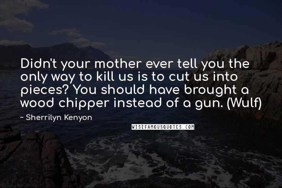 Sherrilyn Kenyon Quotes: Didn't your mother ever tell you the only way to kill us is to cut us into pieces? You should have brought a wood chipper instead of a gun. (Wulf)