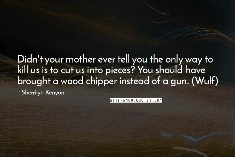 Sherrilyn Kenyon Quotes: Didn't your mother ever tell you the only way to kill us is to cut us into pieces? You should have brought a wood chipper instead of a gun. (Wulf)