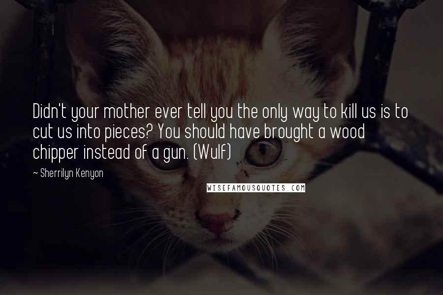 Sherrilyn Kenyon Quotes: Didn't your mother ever tell you the only way to kill us is to cut us into pieces? You should have brought a wood chipper instead of a gun. (Wulf)