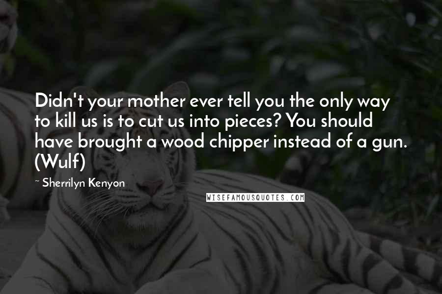 Sherrilyn Kenyon Quotes: Didn't your mother ever tell you the only way to kill us is to cut us into pieces? You should have brought a wood chipper instead of a gun. (Wulf)