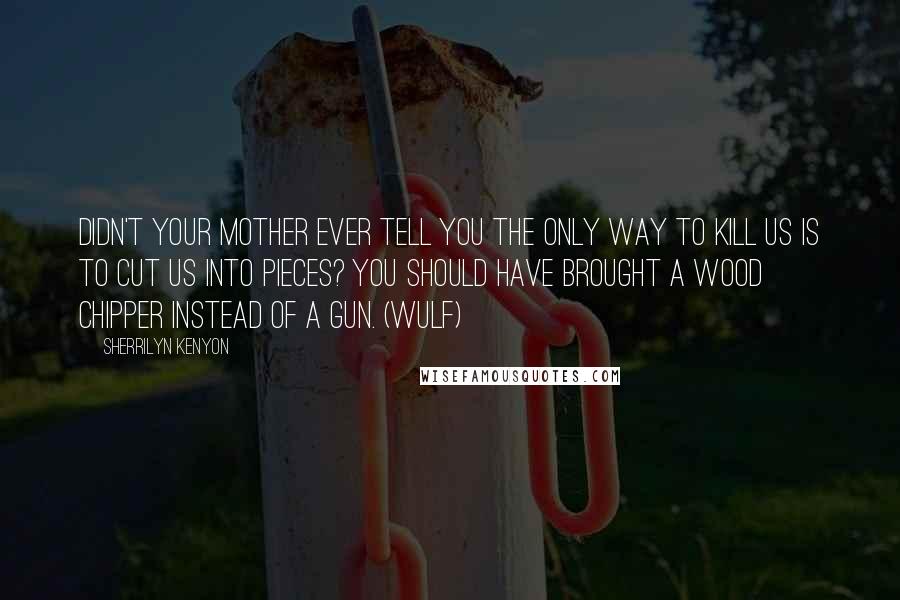 Sherrilyn Kenyon Quotes: Didn't your mother ever tell you the only way to kill us is to cut us into pieces? You should have brought a wood chipper instead of a gun. (Wulf)