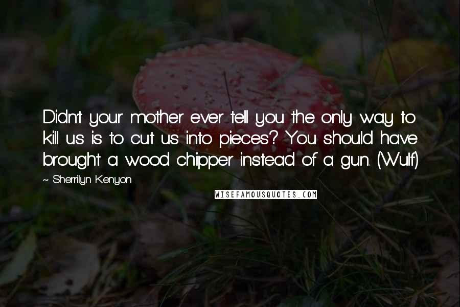 Sherrilyn Kenyon Quotes: Didn't your mother ever tell you the only way to kill us is to cut us into pieces? You should have brought a wood chipper instead of a gun. (Wulf)