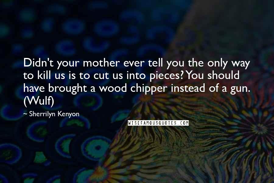 Sherrilyn Kenyon Quotes: Didn't your mother ever tell you the only way to kill us is to cut us into pieces? You should have brought a wood chipper instead of a gun. (Wulf)