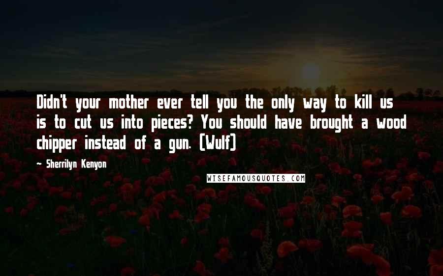 Sherrilyn Kenyon Quotes: Didn't your mother ever tell you the only way to kill us is to cut us into pieces? You should have brought a wood chipper instead of a gun. (Wulf)