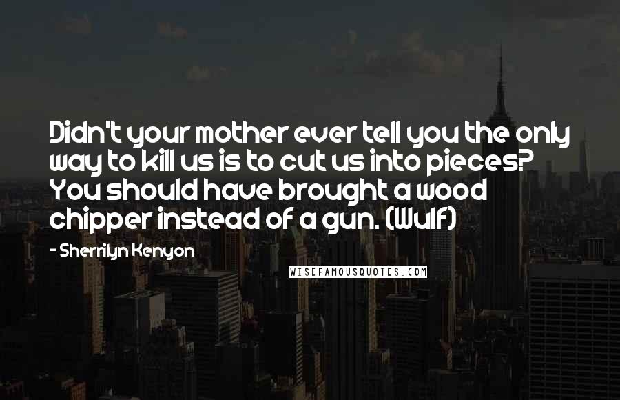 Sherrilyn Kenyon Quotes: Didn't your mother ever tell you the only way to kill us is to cut us into pieces? You should have brought a wood chipper instead of a gun. (Wulf)