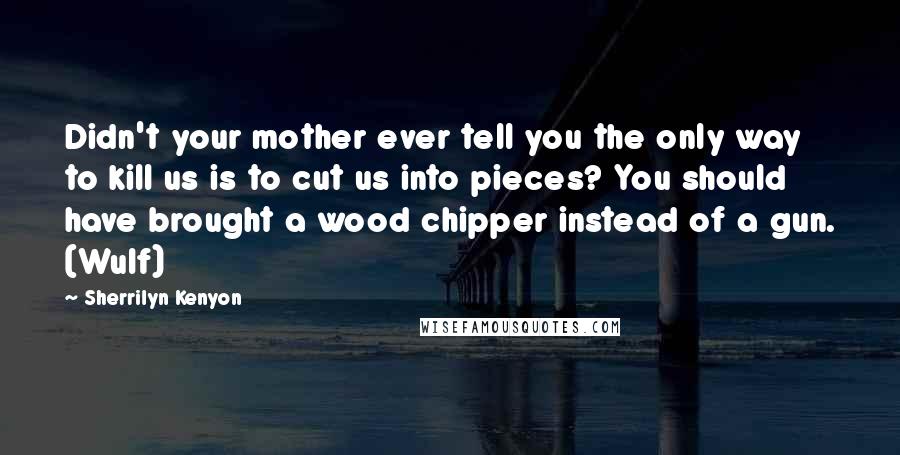 Sherrilyn Kenyon Quotes: Didn't your mother ever tell you the only way to kill us is to cut us into pieces? You should have brought a wood chipper instead of a gun. (Wulf)