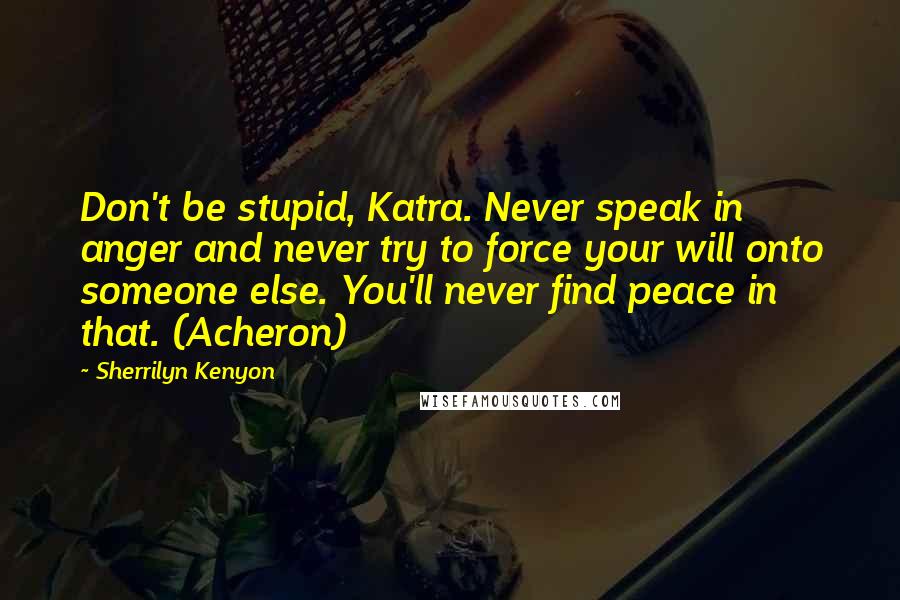 Sherrilyn Kenyon Quotes: Don't be stupid, Katra. Never speak in anger and never try to force your will onto someone else. You'll never find peace in that. (Acheron)