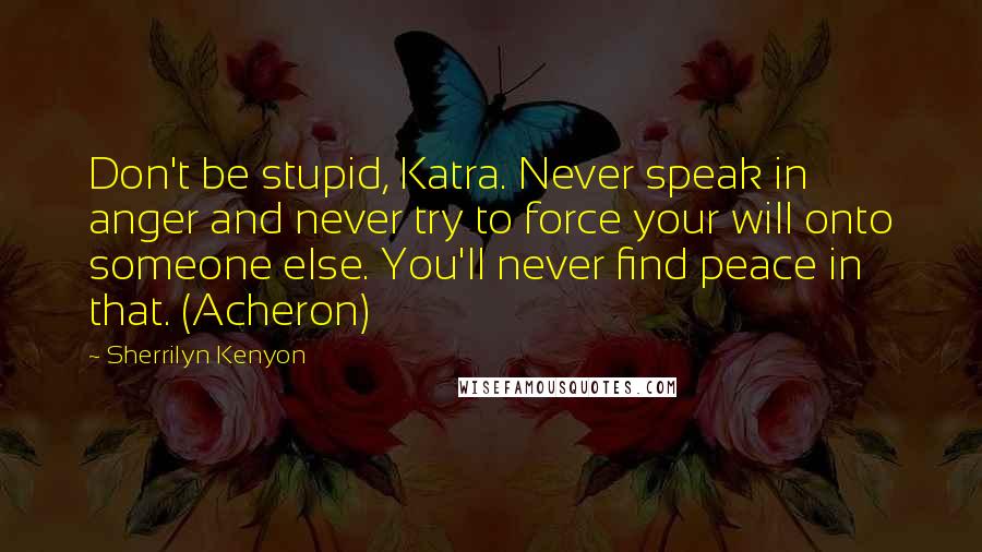 Sherrilyn Kenyon Quotes: Don't be stupid, Katra. Never speak in anger and never try to force your will onto someone else. You'll never find peace in that. (Acheron)