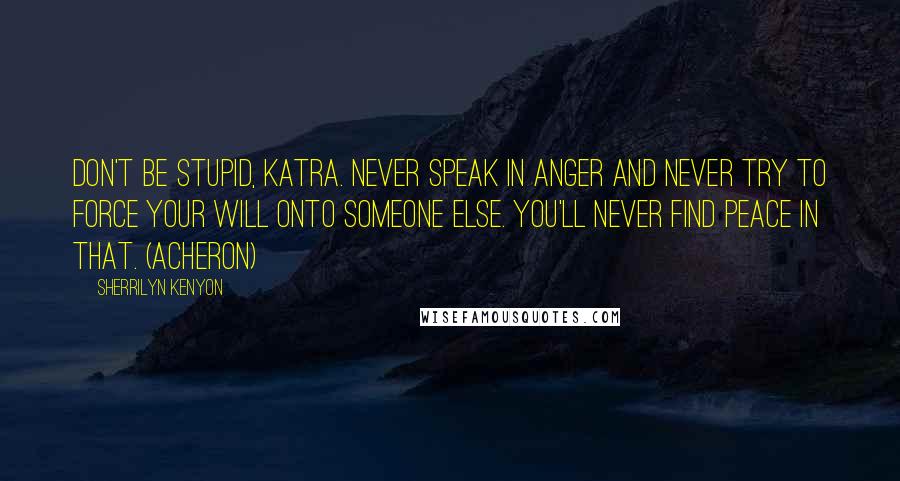 Sherrilyn Kenyon Quotes: Don't be stupid, Katra. Never speak in anger and never try to force your will onto someone else. You'll never find peace in that. (Acheron)