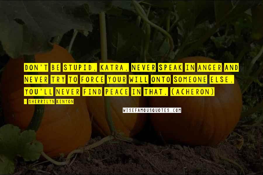 Sherrilyn Kenyon Quotes: Don't be stupid, Katra. Never speak in anger and never try to force your will onto someone else. You'll never find peace in that. (Acheron)