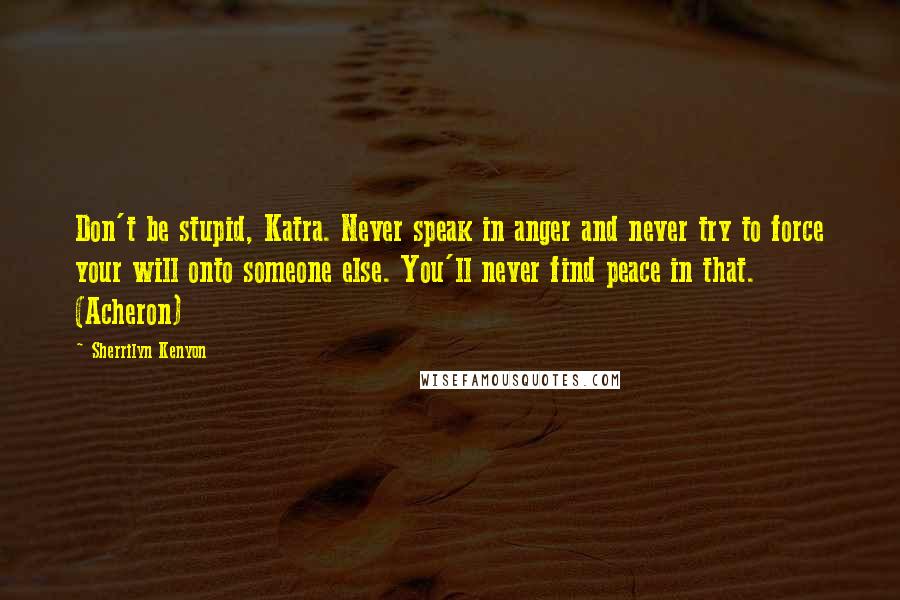 Sherrilyn Kenyon Quotes: Don't be stupid, Katra. Never speak in anger and never try to force your will onto someone else. You'll never find peace in that. (Acheron)