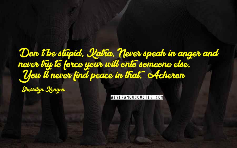 Sherrilyn Kenyon Quotes: Don't be stupid, Katra. Never speak in anger and never try to force your will onto someone else. You'll never find peace in that. (Acheron)