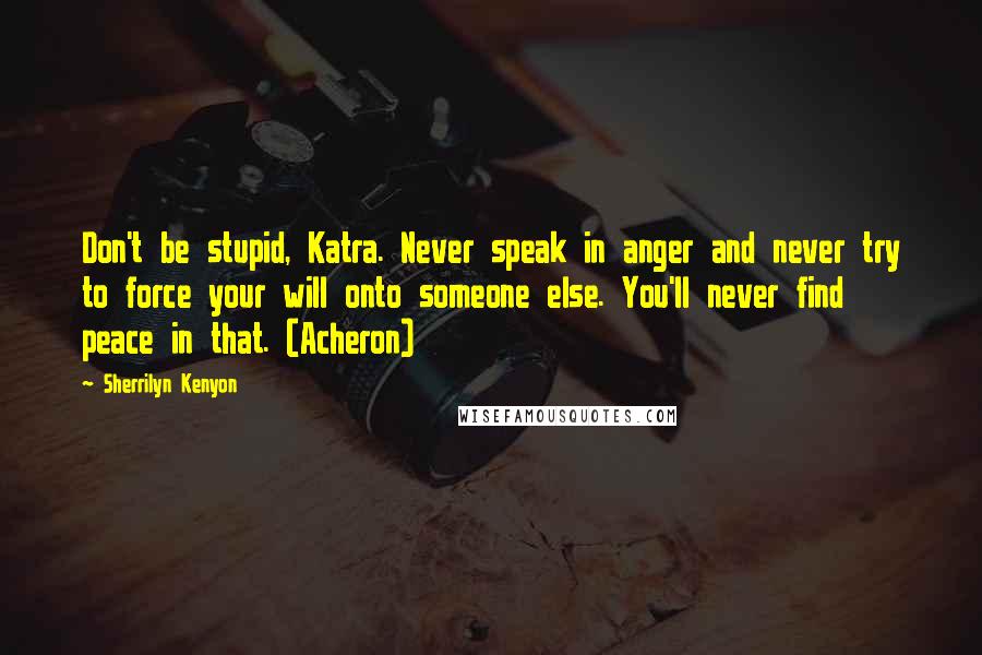 Sherrilyn Kenyon Quotes: Don't be stupid, Katra. Never speak in anger and never try to force your will onto someone else. You'll never find peace in that. (Acheron)