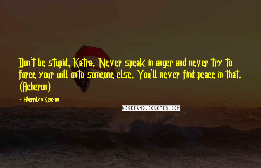 Sherrilyn Kenyon Quotes: Don't be stupid, Katra. Never speak in anger and never try to force your will onto someone else. You'll never find peace in that. (Acheron)