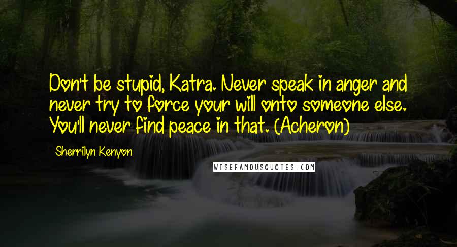 Sherrilyn Kenyon Quotes: Don't be stupid, Katra. Never speak in anger and never try to force your will onto someone else. You'll never find peace in that. (Acheron)