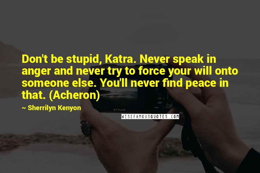 Sherrilyn Kenyon Quotes: Don't be stupid, Katra. Never speak in anger and never try to force your will onto someone else. You'll never find peace in that. (Acheron)