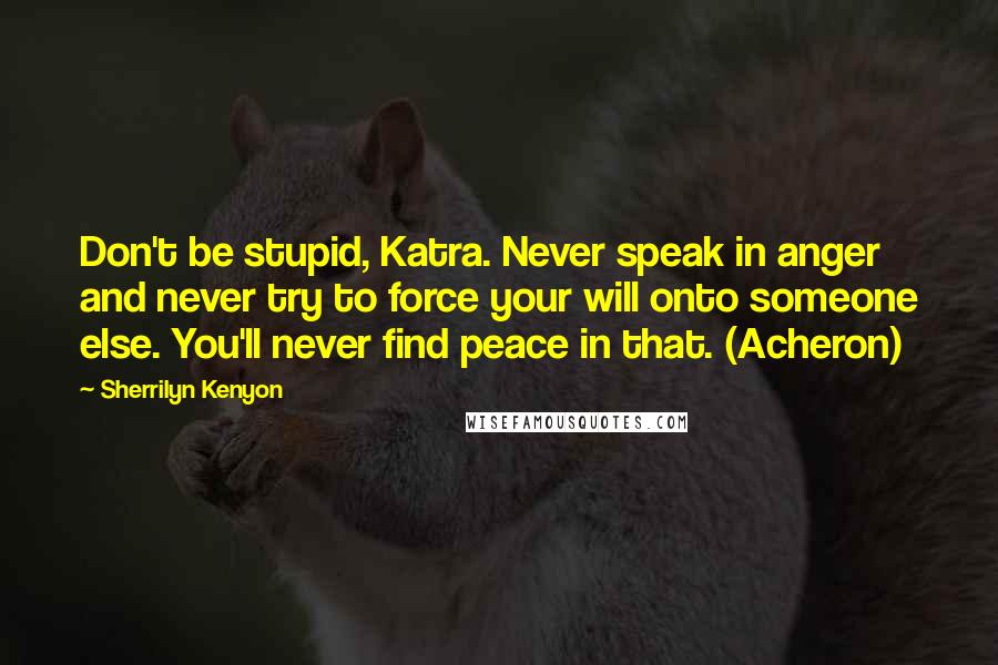 Sherrilyn Kenyon Quotes: Don't be stupid, Katra. Never speak in anger and never try to force your will onto someone else. You'll never find peace in that. (Acheron)