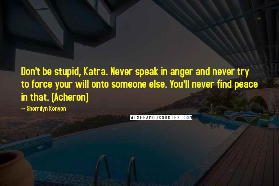 Sherrilyn Kenyon Quotes: Don't be stupid, Katra. Never speak in anger and never try to force your will onto someone else. You'll never find peace in that. (Acheron)