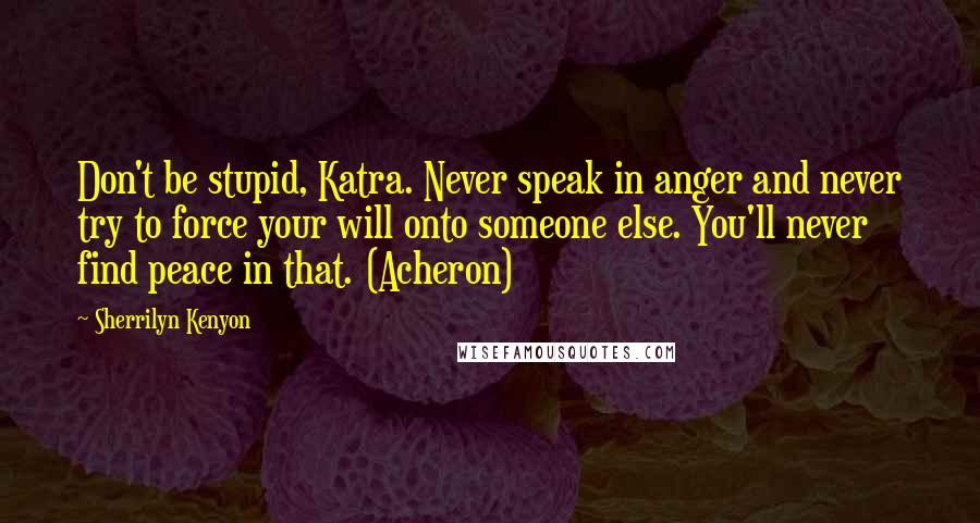 Sherrilyn Kenyon Quotes: Don't be stupid, Katra. Never speak in anger and never try to force your will onto someone else. You'll never find peace in that. (Acheron)