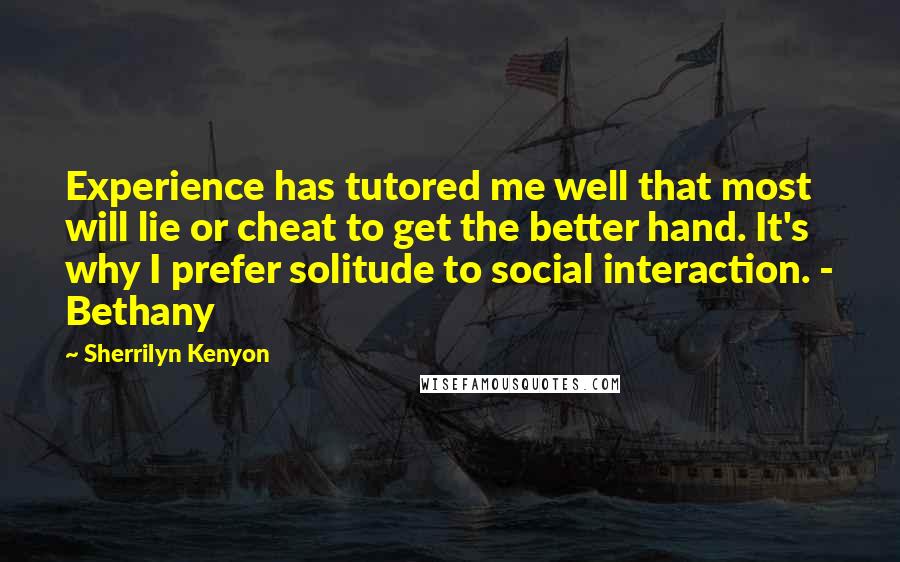 Sherrilyn Kenyon Quotes: Experience has tutored me well that most will lie or cheat to get the better hand. It's why I prefer solitude to social interaction. - Bethany