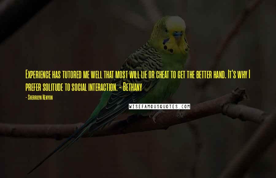 Sherrilyn Kenyon Quotes: Experience has tutored me well that most will lie or cheat to get the better hand. It's why I prefer solitude to social interaction. - Bethany