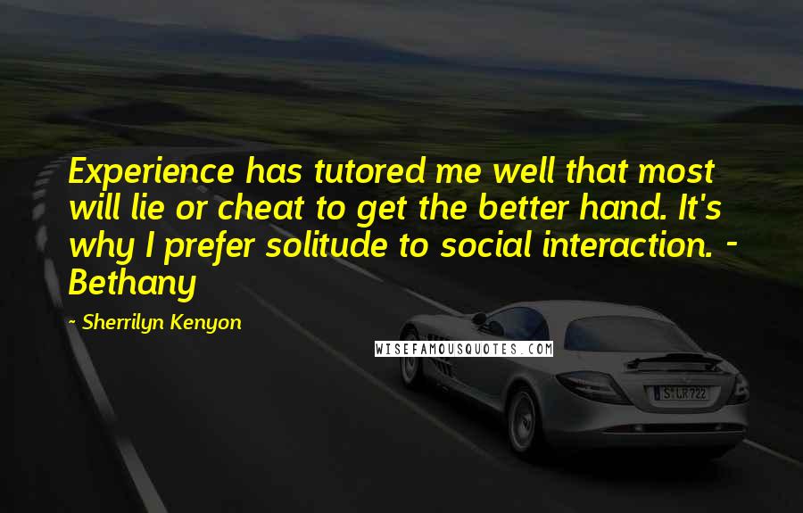 Sherrilyn Kenyon Quotes: Experience has tutored me well that most will lie or cheat to get the better hand. It's why I prefer solitude to social interaction. - Bethany