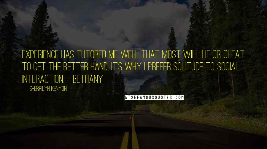 Sherrilyn Kenyon Quotes: Experience has tutored me well that most will lie or cheat to get the better hand. It's why I prefer solitude to social interaction. - Bethany