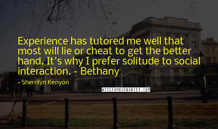 Sherrilyn Kenyon Quotes: Experience has tutored me well that most will lie or cheat to get the better hand. It's why I prefer solitude to social interaction. - Bethany