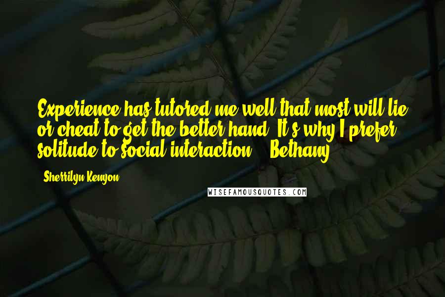 Sherrilyn Kenyon Quotes: Experience has tutored me well that most will lie or cheat to get the better hand. It's why I prefer solitude to social interaction. - Bethany