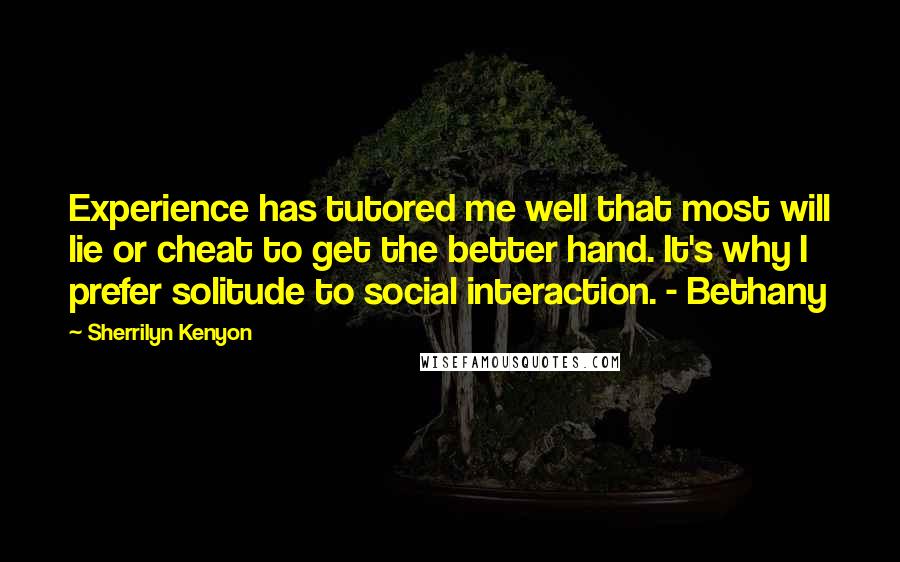 Sherrilyn Kenyon Quotes: Experience has tutored me well that most will lie or cheat to get the better hand. It's why I prefer solitude to social interaction. - Bethany