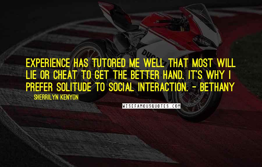 Sherrilyn Kenyon Quotes: Experience has tutored me well that most will lie or cheat to get the better hand. It's why I prefer solitude to social interaction. - Bethany