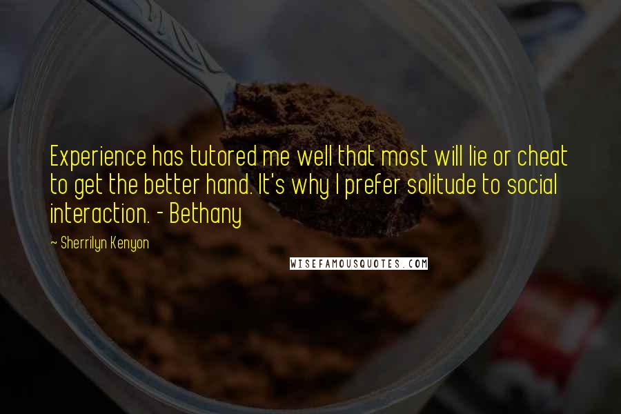 Sherrilyn Kenyon Quotes: Experience has tutored me well that most will lie or cheat to get the better hand. It's why I prefer solitude to social interaction. - Bethany