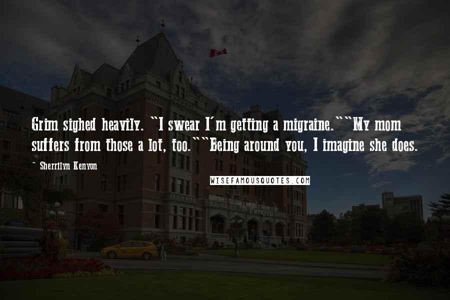 Sherrilyn Kenyon Quotes: Grim sighed heavily. "I swear I'm getting a migraine.""My mom suffers from those a lot, too.""Being around you, I imagine she does.