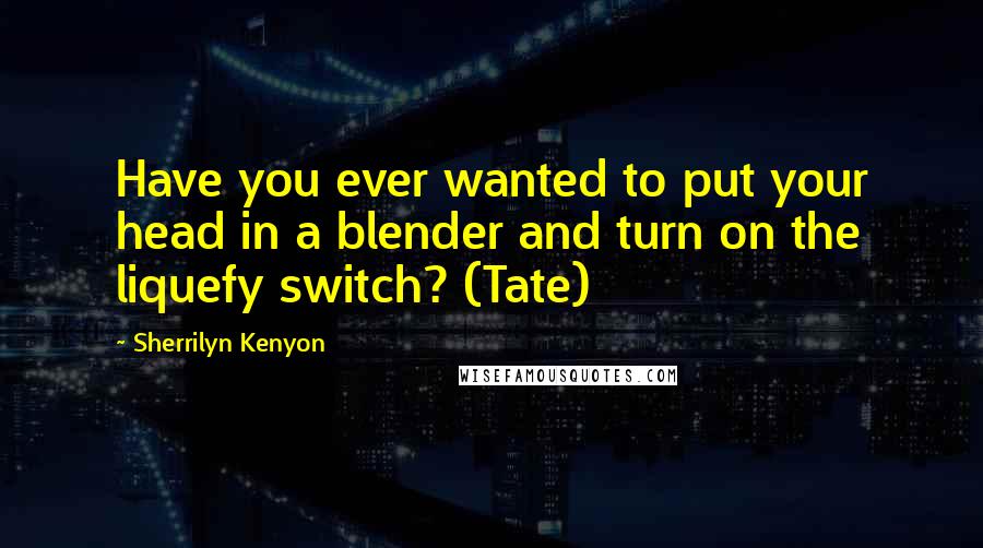Sherrilyn Kenyon Quotes: Have you ever wanted to put your head in a blender and turn on the liquefy switch? (Tate)
