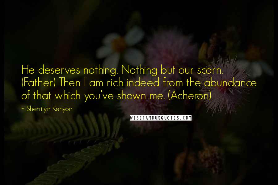 Sherrilyn Kenyon Quotes: He deserves nothing. Nothing but our scorn. (Father) Then I am rich indeed from the abundance of that which you've shown me. (Acheron)
